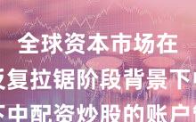 全球资本市场在指数反复拉锯阶段背景下中配资炒股的账户管理新特